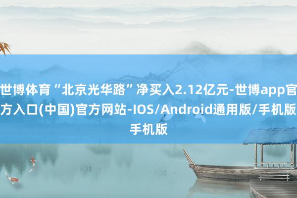 世博体育“北京光华路”净买入2.12亿元-世博app官方入口(中国)官方网站-IOS/Android通用版/手机版
