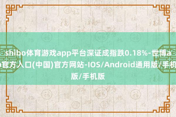 shibo体育游戏app平台深证成指跌0.18%-世博app官方入口(中国)官方网站-IOS/Android通用版/手机版