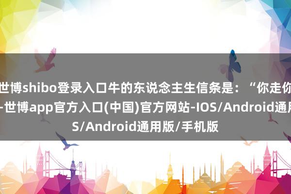 世博shibo登录入口牛的东说念主生信条是：“你走你的阳关说念-世博app官方入口(中国)官方网站-IOS/Android通用版/手机版