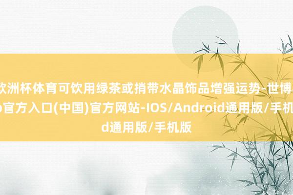 欧洲杯体育可饮用绿茶或捎带水晶饰品增强运势-世博app官方入口(中国)官方网站-IOS/Android通用版/手机版