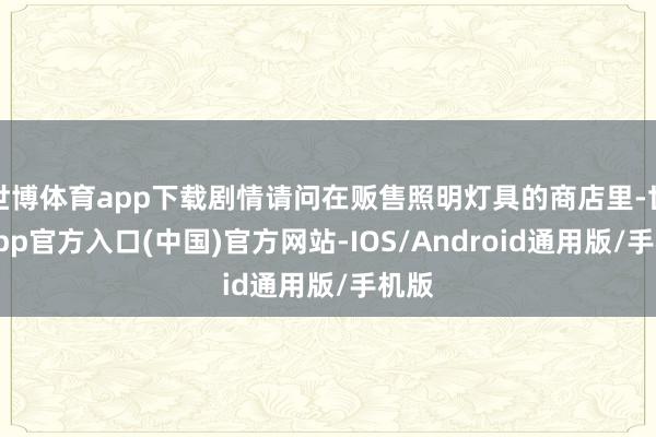 世博体育app下载剧情请问在贩售照明灯具的商店里-世博app官方入口(中国)官方网站-IOS/Android通用版/手机版
