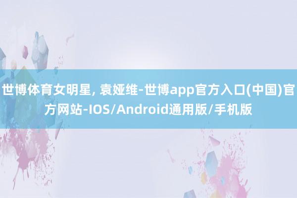 世博体育女明星, 袁娅维-世博app官方入口(中国)官方网站-IOS/Android通用版/手机版