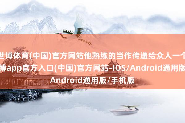 世博体育(中国)官方网站他熟练的当作传递给众人一个信息-世博app官方入口(中国)官方网站-IOS/Android通用版/手机版