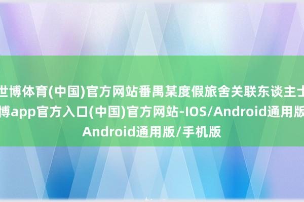 世博体育(中国)官方网站番禺某度假旅舍关联东谈主士暗示-世博app官方入口(中国)官方网站-IOS/Android通用版/手机版
