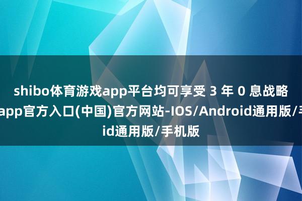 shibo体育游戏app平台均可享受 3 年 0 息战略-世博app官方入口(中国)官方网站-IOS/Android通用版/手机版