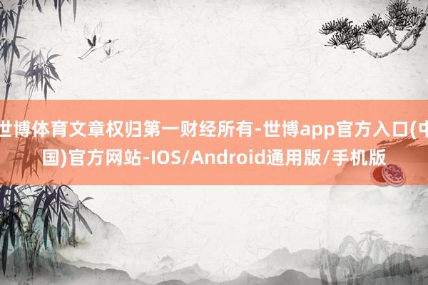 世博体育文章权归第一财经所有-世博app官方入口(中国)官方网站-IOS/Android通用版/手机版
