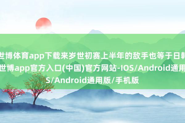 世博体育app下载来岁世初赛上半年的敌手也等于日韩中国台北-世博app官方入口(中国)官方网站-IOS/Android通用版/手机版