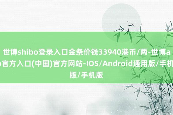 世博shibo登录入口金条价钱33940港币/两-世博app官方入口(中国)官方网站-IOS/Android通用版/手机版