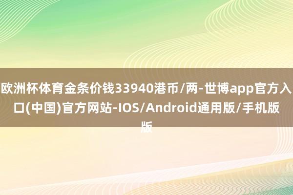 欧洲杯体育金条价钱33940港币/两-世博app官方入口(中国)官方网站-IOS/Android通用版/手机版