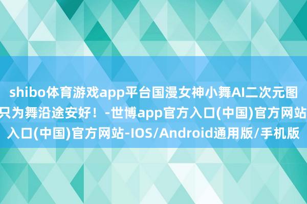 shibo体育游戏app平台国漫女神小舞AI二次元图集：吾恬逸献祭灵魂，只为舞沿途安好！-世博app官方入口(中国)官方网站-IOS/Android通用版/手机版
