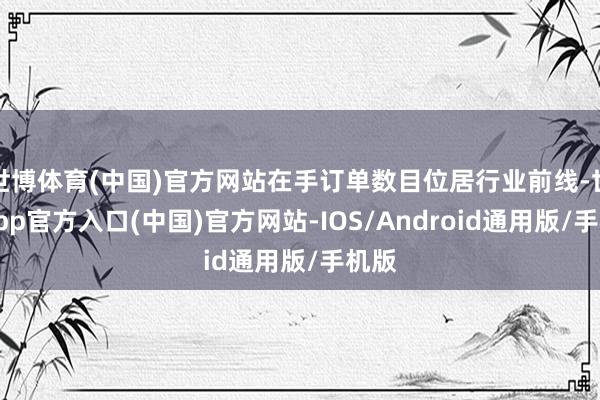 世博体育(中国)官方网站在手订单数目位居行业前线-世博app官方入口(中国)官方网站-IOS/Android通用版/手机版