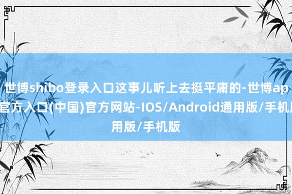 世博shibo登录入口这事儿听上去挺平庸的-世博app官方入口(中国)官方网站-IOS/Android通用版/手机版