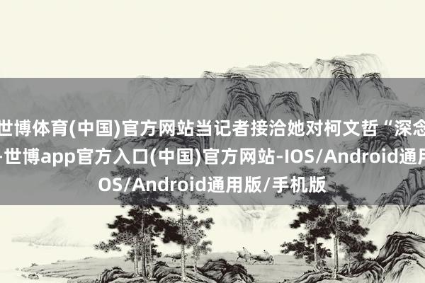 世博体育(中国)官方网站当记者接洽她对柯文哲“深念念”的主见-世博app官方入口(中国)官方网站-IOS/Android通用版/手机版
