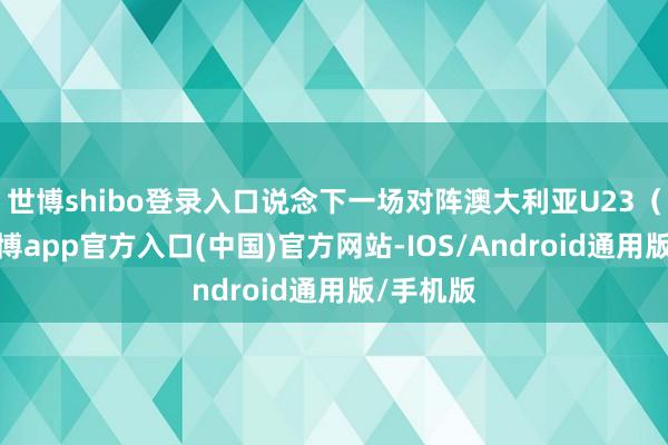 世博shibo登录入口说念下一场对阵澳大利亚U23（当今-世博app官方入口(中国)官方网站-IOS/Android通用版/手机版
