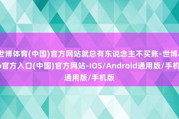世博体育(中国)官方网站就总有东说念主不买账-世博app官方入口(中国)官方网站-IOS/Android通用版/手机版