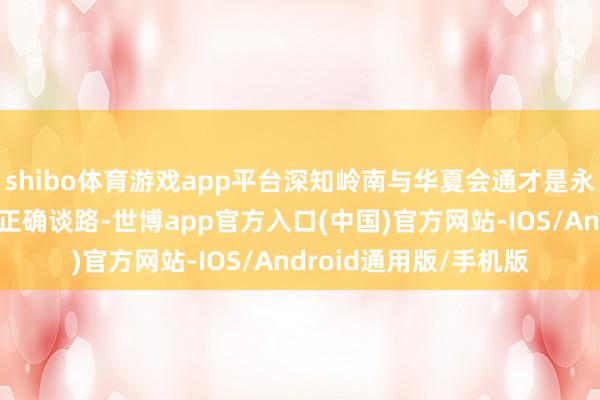 shibo体育游戏app平台深知岭南与华夏会通才是永远发展、保境安民的正确谈路-世博app官方入口(中国)官方网站-IOS/Android通用版/手机版