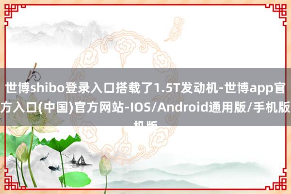 世博shibo登录入口搭载了1.5T发动机-世博app官方入口(中国)官方网站-IOS/Android通用版/手机版
