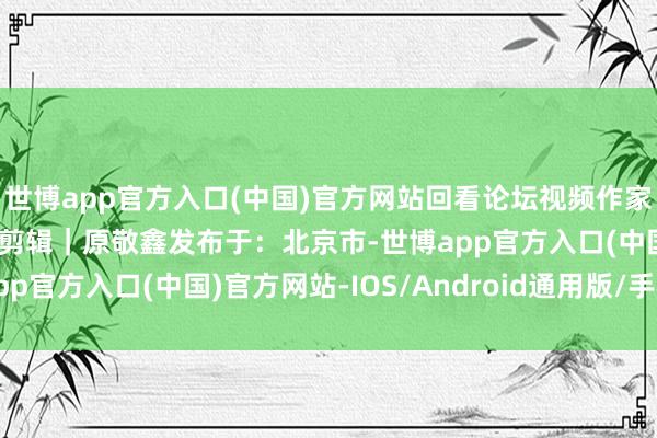 世博app官方入口(中国)官方网站回看论坛视频作家｜贾倩倩审核｜冯锦山剪辑｜原敬鑫发布于：北京市-世博app官方入口(中国)官方网站-IOS/Android通用版/手机版