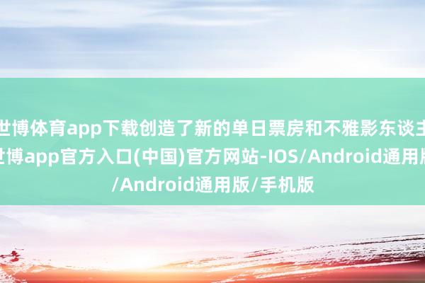 世博体育app下载创造了新的单日票房和不雅影东谈主次记载-世博app官方入口(中国)官方网站-IOS/Android通用版/手机版