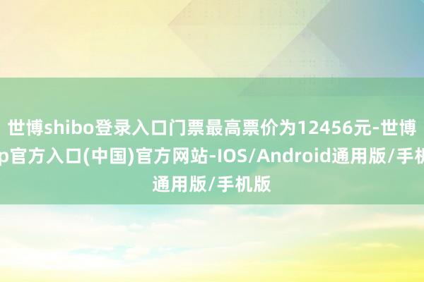 世博shibo登录入口门票最高票价为12456元-世博app官方入口(中国)官方网站-IOS/Android通用版/手机版