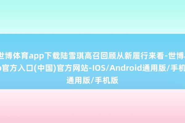 世博体育app下载陆雪琪高召回顾从新履行来看-世博app官方入口(中国)官方网站-IOS/Android通用版/手机版