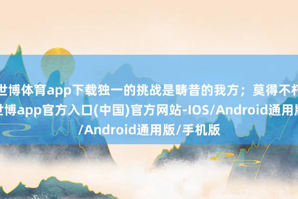 世博体育app下载独一的挑战是畴昔的我方;莫得不朽的失败-世博app官方入口(中国)官方网站-IOS/Android通用版/手机版