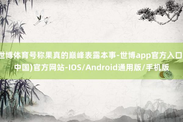世博体育号称果真的巅峰表露本事-世博app官方入口(中国)官方网站-IOS/Android通用版/手机版
