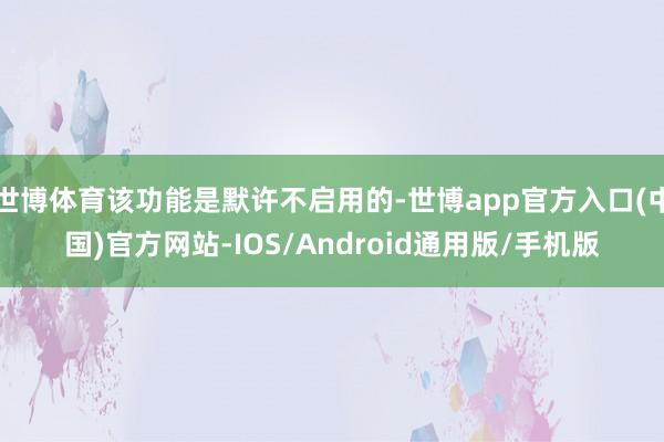 世博体育该功能是默许不启用的-世博app官方入口(中国)官方网站-IOS/Android通用版/手机版