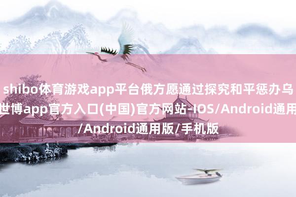 shibo体育游戏app平台俄方愿通过探究和平惩办乌克兰问题-世博app官方入口(中国)官方网站-IOS/Android通用版/手机版