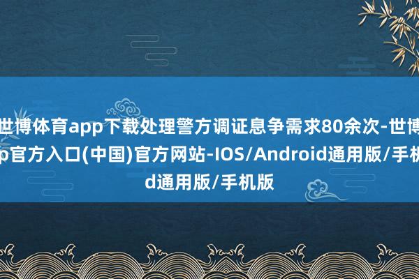 世博体育app下载处理警方调证息争需求80余次-世博app官方入口(中国)官方网站-IOS/Android通用版/手机版