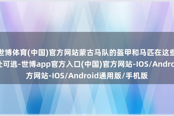 世博体育(中国)官方网站蒙古马队的盔甲和马匹在这些巨箭眼前险些无处可逃-世博app官方入口(中国)官方网站-IOS/Android通用版/手机版