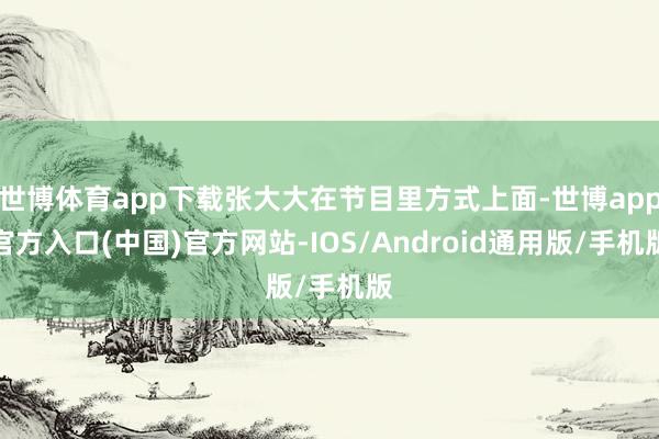 世博体育app下载张大大在节目里方式上面-世博app官方入口(中国)官方网站-IOS/Android通用版/手机版