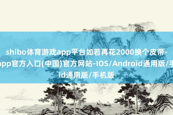 shibo体育游戏app平台如若再花2000换个皮带-世博app官方入口(中国)官方网站-IOS/Android通用版/手机版