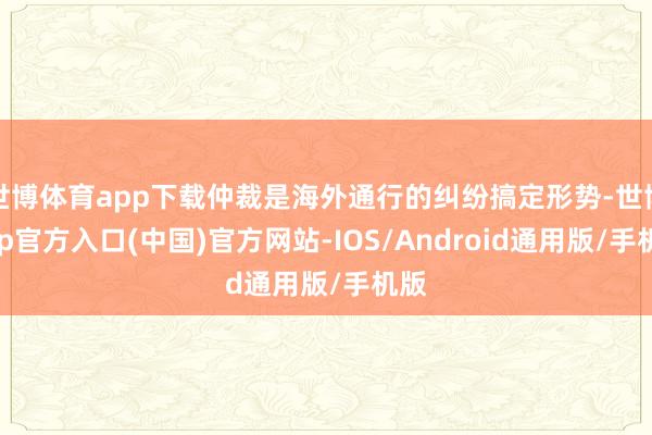 世博体育app下载仲裁是海外通行的纠纷搞定形势-世博app官方入口(中国)官方网站-IOS/Android通用版/手机版