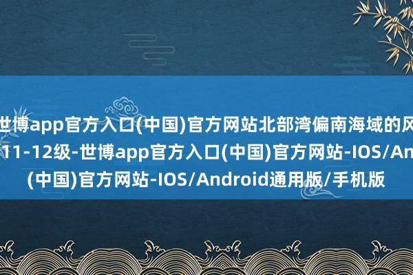 世博app官方入口(中国)官方网站北部湾偏南海域的风力有9-10级、阵风11-12级-世博app官方入口(中国)官方网站-IOS/Android通用版/手机版