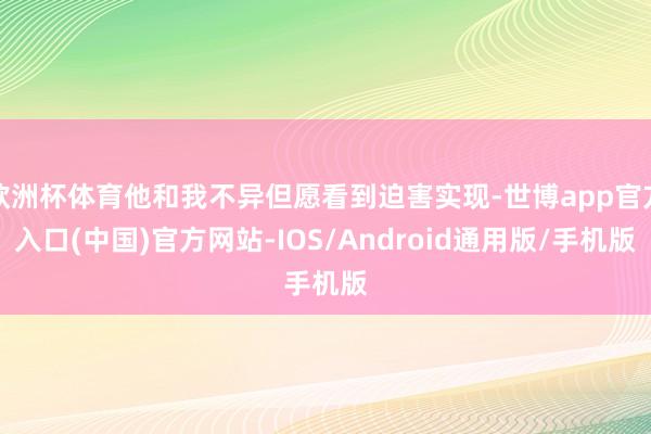 欧洲杯体育他和我不异但愿看到迫害实现-世博app官方入口(中国)官方网站-IOS/Android通用版/手机版
