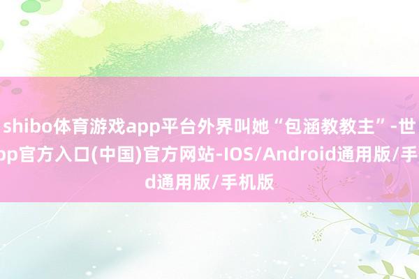 shibo体育游戏app平台外界叫她“包涵教教主”-世博app官方入口(中国)官方网站-IOS/Android通用版/手机版