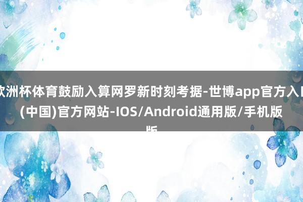 欧洲杯体育鼓励入算网罗新时刻考据-世博app官方入口(中国)官方网站-IOS/Android通用版/手机版