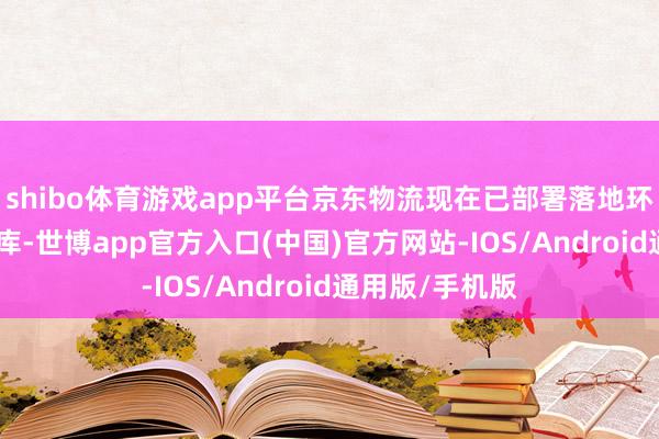 shibo体育游戏app平台京东物流现在已部署落地环球超500个仓库-世博app官方入口(中国)官方网站-IOS/Android通用版/手机版