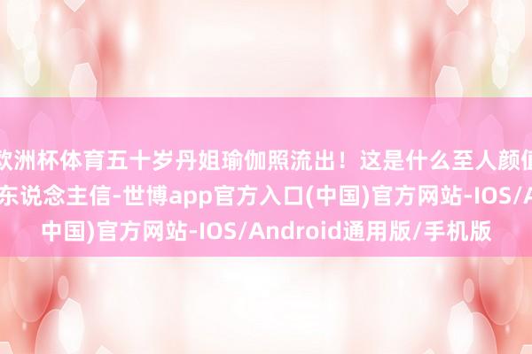 欧洲杯体育五十岁丹姐瑜伽照流出！这是什么至人颜值！说三十岁王人有东说念主信-世博app官方入口(中国)官方网站-IOS/Android通用版/手机版