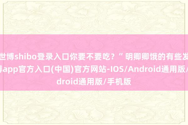 世博shibo登录入口你要不要吃?”明卿卿饿的有些发晕-世博app官方入口(中国)官方网站-IOS/Android通用版/手机版