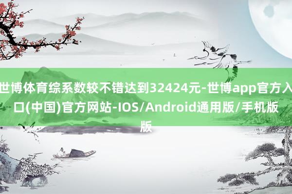 世博体育综系数较不错达到32424元-世博app官方入口(中国)官方网站-IOS/Android通用版/手机版