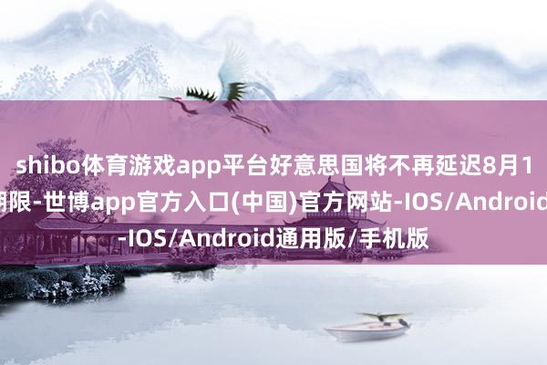 shibo体育游戏app平台好意思国将不再延迟8月1日的加征关税期限-世博app官方入口(中国)官方网站-IOS/Android通用版/手机版