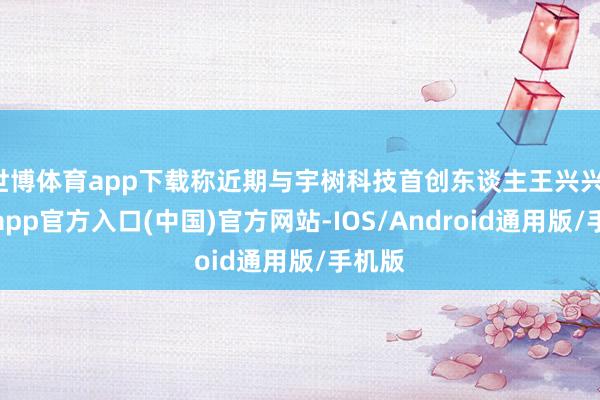 世博体育app下载称近期与宇树科技首创东谈主王兴兴-世博app官方入口(中国)官方网站-IOS/Android通用版/手机版