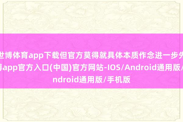 世博体育app下载但官方莫得就具体本质作念进一步先容-世博app官方入口(中国)官方网站-IOS/Android通用版/手机版
