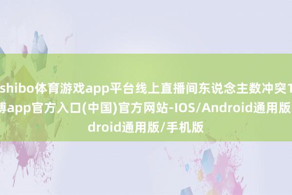 shibo体育游戏app平台线上直播间东说念主数冲突10w-世博app官方入口(中国)官方网站-IOS/Android通用版/手机版
