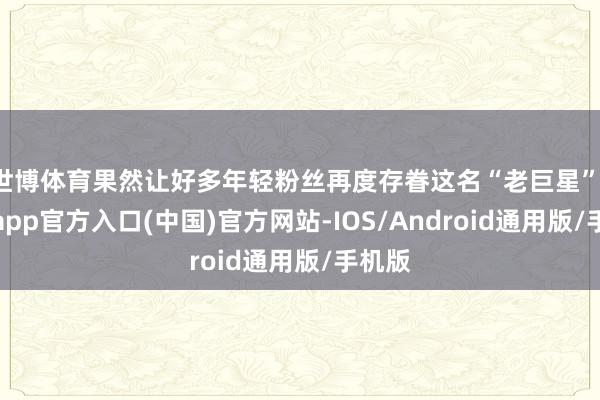 世博体育果然让好多年轻粉丝再度存眷这名“老巨星”-世博app官方入口(中国)官方网站-IOS/Android通用版/手机版