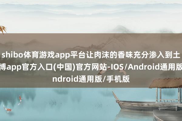 shibo体育游戏app平台让肉沫的香味充分渗入到土豆中-世博app官方入口(中国)官方网站-IOS/Android通用版/手机版
