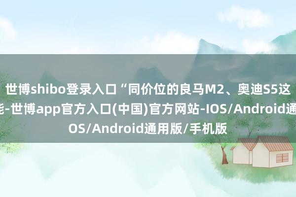 世博shibo登录入口“同价位的良马M2、奥迪S5这类的太过性能-世博app官方入口(中国)官方网站-IOS/Android通用版/手机版
