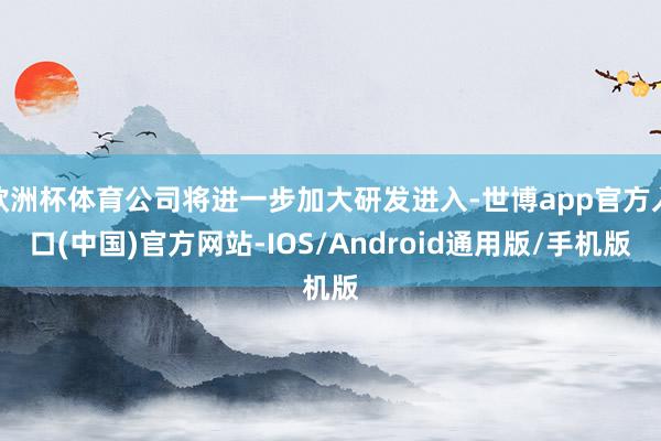 欧洲杯体育公司将进一步加大研发进入-世博app官方入口(中国)官方网站-IOS/Android通用版/手机版